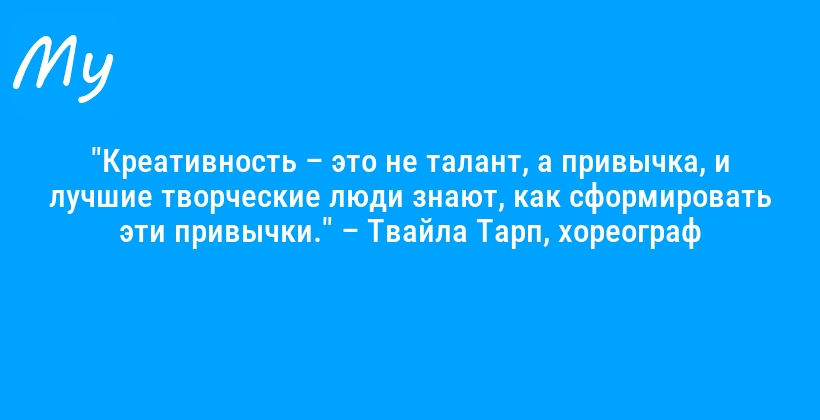 "Креативность – это не талант, а привычка, и лучшие творческие люди знают, как сформировать эти привычки." – Твайла Тарп, хореограф